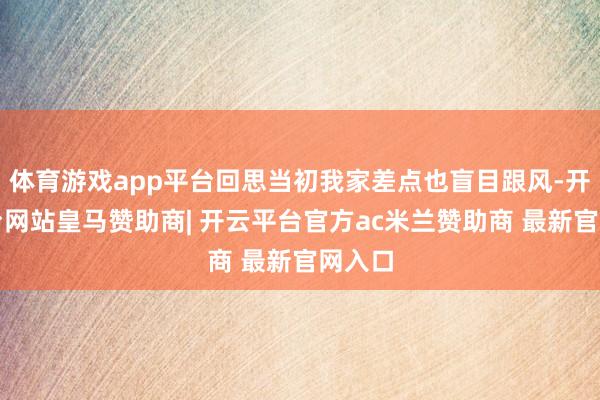 体育游戏app平台回思当初我家差点也盲目跟风-开云平台网站皇马赞助商| 开云平台官方ac米兰赞助商 最新官网入口
