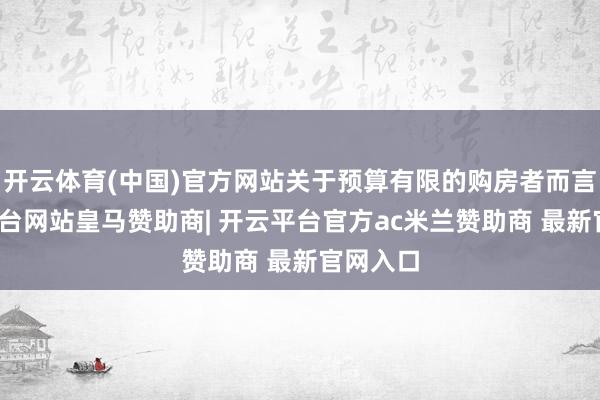 开云体育(中国)官方网站关于预算有限的购房者而言-开云平台网站皇马赞助商| 开云平台官方ac米兰赞助商 最新官网入口
