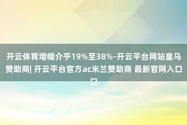开云体育增幅介乎19%至38%-开云平台网站皇马赞助商| 开云平台官方ac米兰赞助商 最新官网入口