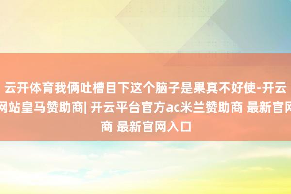 云开体育我俩吐槽目下这个脑子是果真不好使-开云平台网站皇马赞助商| 开云平台官方ac米兰赞助商 最新官网入口