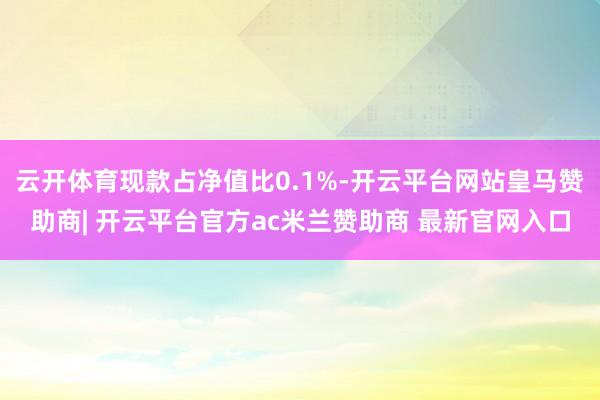 云开体育现款占净值比0.1%-开云平台网站皇马赞助商| 开云平台官方ac米兰赞助商 最新官网入口