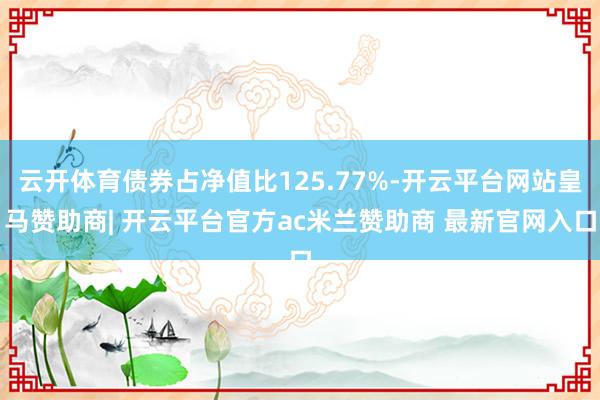 云开体育债券占净值比125.77%-开云平台网站皇马赞助商| 开云平台官方ac米兰赞助商 最新官网入口