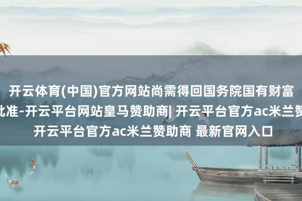开云体育(中国)官方网站尚需得回国务院国有财富监督贬责委员会的批准-开云平台网站皇马赞助商| 开云平台官方ac米兰赞助商 最新官网入口