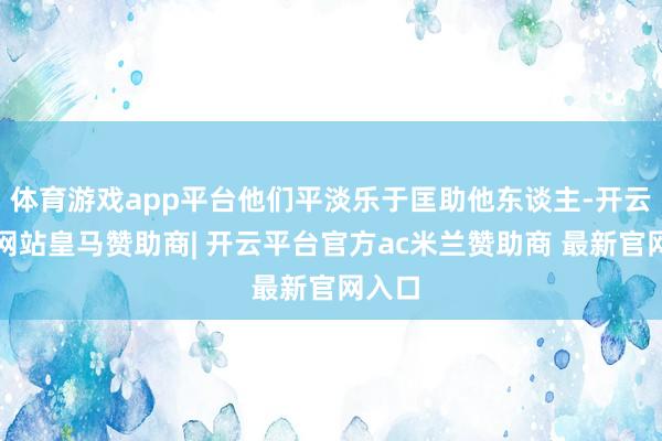 体育游戏app平台他们平淡乐于匡助他东谈主-开云平台网站皇马赞助商| 开云平台官方ac米兰赞助商 最新官网入口