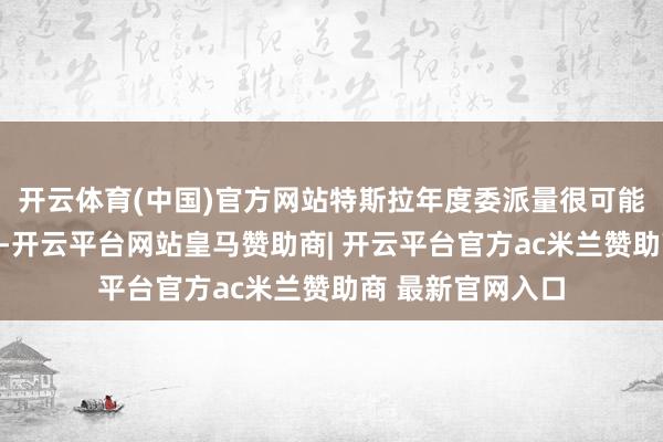 开云体育(中国)官方网站特斯拉年度委派量很可能衔尾第二年着落-开云平台网站皇马赞助商| 开云平台官方ac米兰赞助商 最新官网入口
