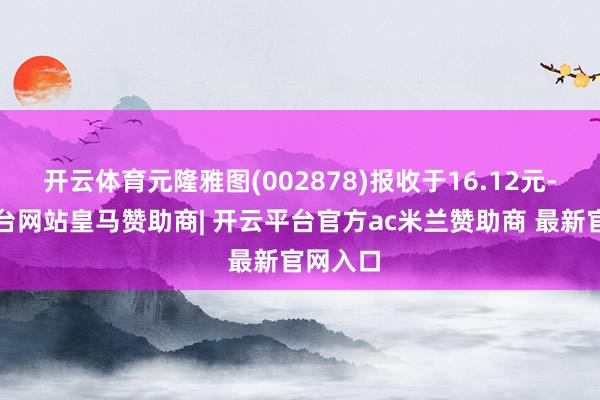 开云体育元隆雅图(002878)报收于16.12元-开云平台网站皇马赞助商| 开云平台官方ac米兰赞助商 最新官网入口