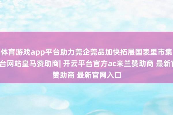 体育游戏app平台助力莞企莞品加快拓展国表里市集-开云平台网站皇马赞助商| 开云平台官方ac米兰赞助商 最新官网入口