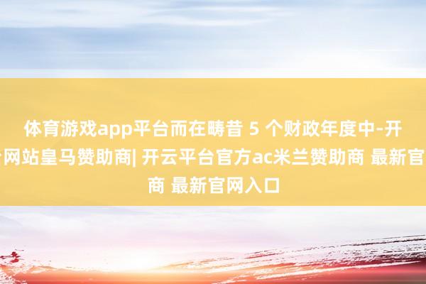 体育游戏app平台而在畴昔 5 个财政年度中-开云平台网站皇马赞助商| 开云平台官方ac米兰赞助商 最新官网入口