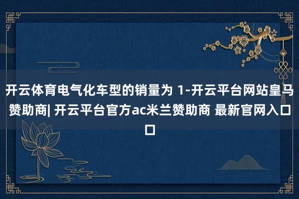 开云体育电气化车型的销量为 1-开云平台网站皇马赞助商| 开云平台官方ac米兰赞助商 最新官网入口