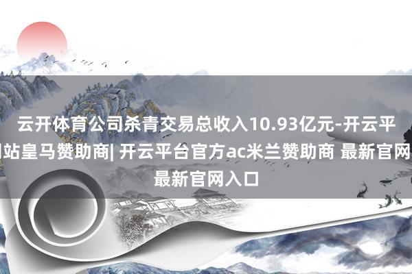 云开体育公司杀青交易总收入10.93亿元-开云平台网站皇马赞助商| 开云平台官方ac米兰赞助商 最新官网入口