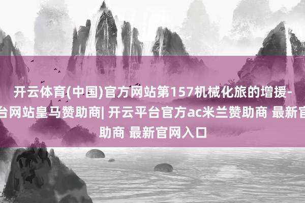 开云体育(中国)官方网站第157机械化旅的增援-开云平台网站皇马赞助商| 开云平台官方ac米兰赞助商 最新官网入口