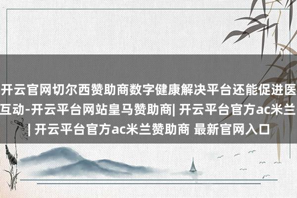 开云官网切尔西赞助商数字健康解决平台还能促进医患之间的辛苦雷同与互动-开云平台网站皇马赞助商| 开云平台官方ac米兰赞助商 最新官网入口