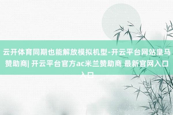 云开体育同期也能解放模拟机型-开云平台网站皇马赞助商| 开云平台官方ac米兰赞助商 最新官网入口